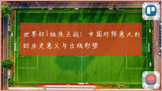 世界杯i组焦点战:中国对阵意大利的历史意义与出线形势