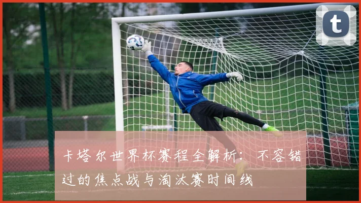 卡塔尔世界杯赛程全解析:不容错过的焦点战与淘汰赛时间线