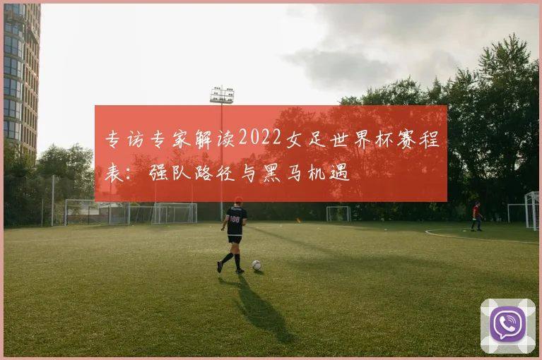专访专家解读2022女足世界杯赛程表:强队路径与黑马机遇