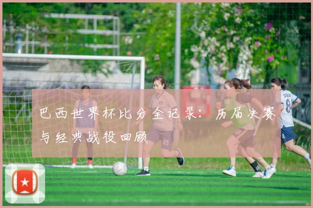 巴西世界杯比分全记录:历届决赛与经典战役回顾