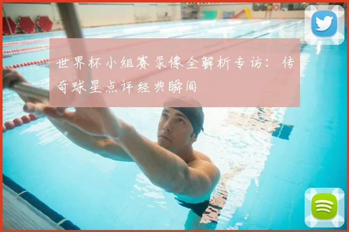 世界杯小组赛录像全解析专访：传奇球星点评经典瞬间