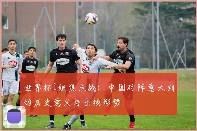 世界杯i组焦点战：中国对阵意大利的历史意义与出线形势