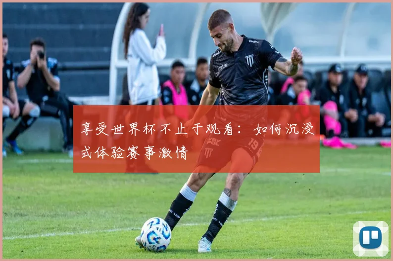 享受世界杯不止于观看：如何沉浸式体验赛事激情