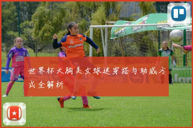 世界杯大胸美女球迷穿搭与助威方式全解析