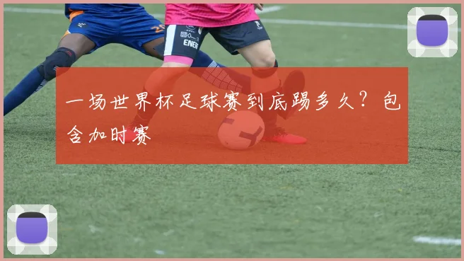 一场世界杯足球赛到底踢多久？包含加时赛