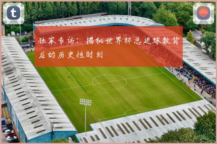 独家专访：揭秘世界杯总进球数背后的历史性时刻