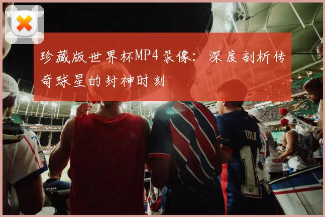 珍藏版世界杯MP4录像：深度剖析传奇球星的封神时刻