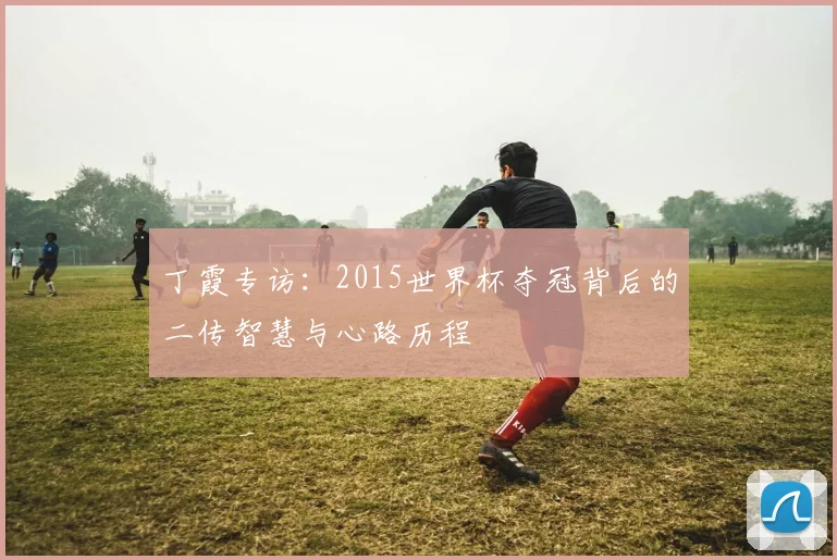 丁霞专访：2015世界杯夺冠背后的二传智慧与心路历程